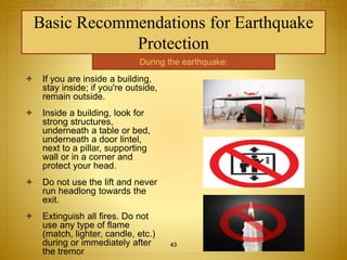Basic Recommendations for Earthquake 
Protection 
During the earthquake: 
 If you are inside a building, 
stay inside; if you're outside, 
remain outside. 
 Inside a building, look for 
strong structures, 
underneath a table or bed, 
underneath a door lintel, 
next to a pillar, supporting 
wall or in a corner and 
protect your head. 
 Do not use the lift and never 
run headlong towards the 
exit. 
 Extinguish all fires. Do not 
use any type of flame 
(match, lighter, candle, etc.) 
during or immediately after 
the tremor 
43 
 
