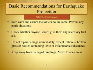 Basic Recommendations for Earthquake 
Protection 
After the Earthquake: 
 keep calm and ensure that others do the same. Prevent any 
panic situations. 
 Check whether anyone is hurt; give them any necessary first 
aid. 
 Do not repair damage immediately, except if there is broken 
glass or bottles containing toxic or inflammable substances. 
 Keep away from damaged buildings. Move to open areas. 
44 
 