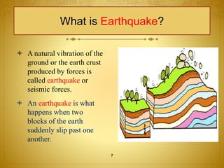 What is Earthquake? 
 A natural vibration of the 
ground or the earth crust 
produced by forces is 
called earthquake or 
seismic forces. 
 An earthquake is what 
happens when two 
blocks of the earth 
suddenly slip past one 
another. 
7 
 