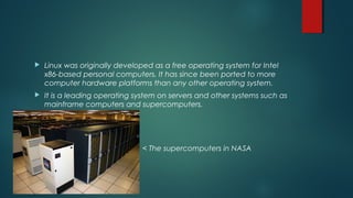 Linux was originally developed as a free operating system for Intel 
x86-based personal computers. It has since been ported to more 
computer hardware platforms than any other operating system. 
 It is a leading operating system on servers and other systems such as 
mainframe computers and supercomputers. 
< The supercomputers in NASA 
 