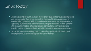 Linux today 
 As of November 2014, 97% of the world's 500 fastest supercomputers 
run some variant of Linux, including the top 80. Linux also runs on 
embedded systems, which are devices whose operating system is 
typically built into the firmware and is highly tailored to the system; 
this includes mobile phones, tablet computers, network routers, 
facility automation controls, televisions and video game consoles. 
 Android, the most widely used operating system for tablets and 
smartphones, is built on top of the Linux kernel. 
 