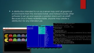  A distribution intended to run as a server may omit all graphical 
environments from the standard install, and instead include other 
software to set up and operate a solution stack such as LAMP. 
Because Linux is freely redistributable, anyone may create a 
distribution for any intended use. 
