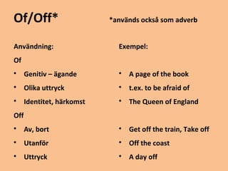 Of/Off* *används också som adverb 
Användning: 
Of 
 Genitiv – ägande 
 Olika uttryck 
 Identitet, härkomst 
Off 
 Av, bort 
 Utanför 
 Uttryck 
Exempel: 
 A page of the book 
 t.ex. to be afraid of 
 The Queen of England 
 Get off the train, Take off 
 Off the coast 
 A day off 
 