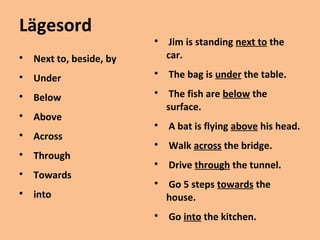 Lägesord 
 Next to, beside, by 
 Under 
 Below 
 Above 
 Across 
 Through 
 Towards 
 into 
 Jim is standing next to the 
car. 
 The bag is under the table. 
 The fish are below the 
surface. 
 A bat is flying above his head. 
 Walk across the bridge. 
 Drive through the tunnel. 
 Go 5 steps towards the 
house. 
 Go into the kitchen. 
 