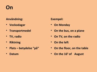On 
Användning: 
 Veckodagar 
 Transportmedel 
 TV, radio 
 Riktning 
 Plats – betydelse ”på” 
 Datum 
Exempel: 
 On Monday 
 On the bus, on a plane 
 On TV, on the radio 
 On the left 
 On the floor, on the table 
 On the 16th of August 
 