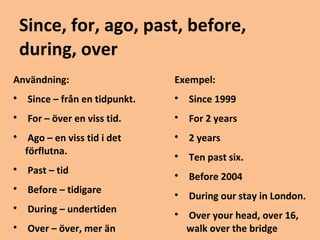 Since, for, ago, past, before, 
during, over 
Användning: 
 Since – från en tidpunkt. 
 For – över en viss tid. 
 Ago – en viss tid i det 
förflutna. 
 Past – tid 
 Before – tidigare 
 During – undertiden 
 Over – över, mer än 
Exempel: 
 Since 1999 
 For 2 years 
 2 years 
 Ten past six. 
 Before 2004 
 During our stay in London. 
 Over your head, over 16, 
walk over the bridge 
 