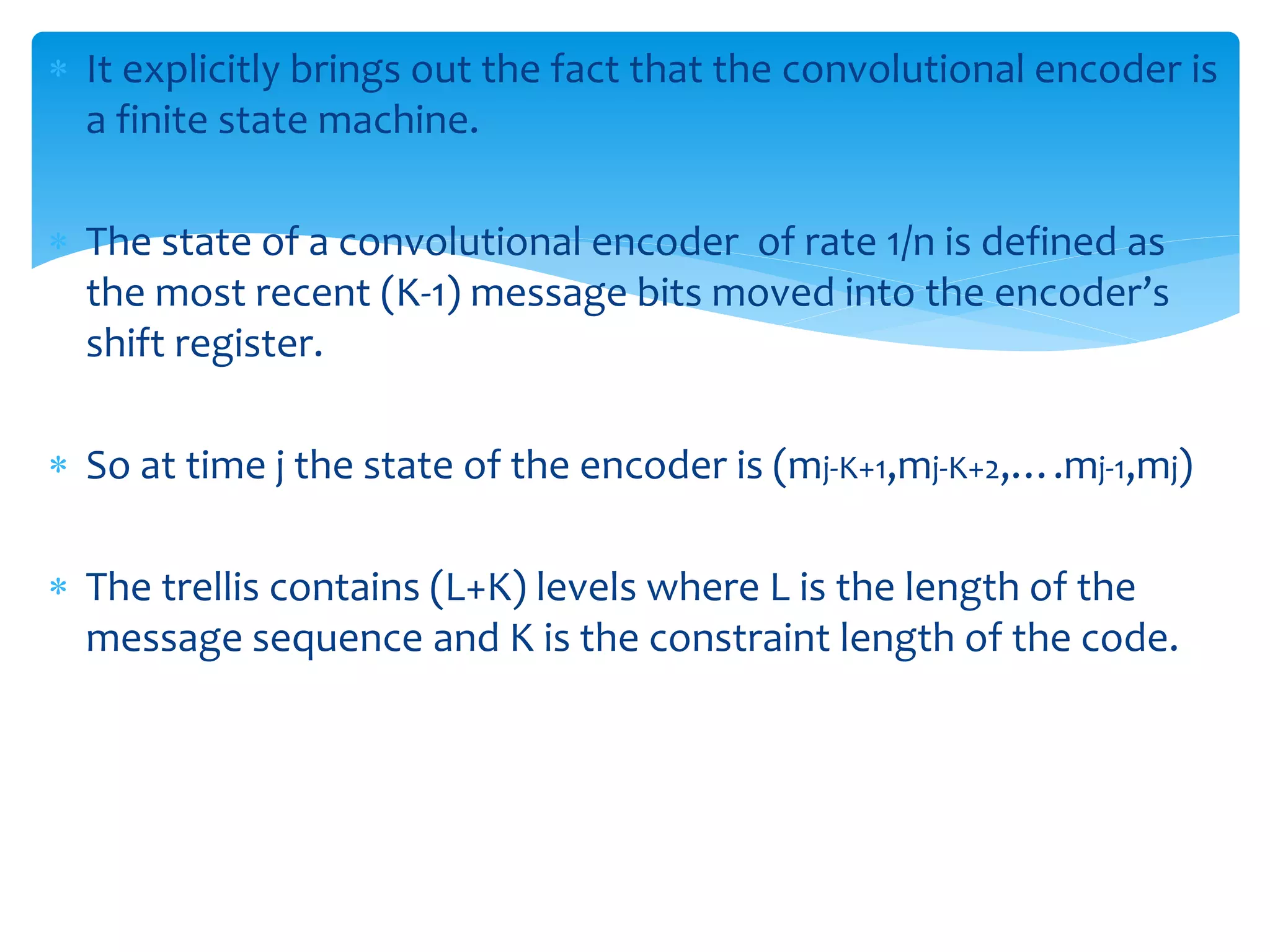  It explicitly brings out the fact that the convolutional encoder is 
a finite state machine. 
 The state of a convolutional encoder of rate 1/n is defined as 
the most recent (K-1) message bits moved into the encoder’s 
shift register. 
 So at time j the state of the encoder is (mj-K+1,mj-K+2,….mj-1,mj) 
 The trellis contains (L+K) levels where L is the length of the 
message sequence and K is the constraint length of the code. 
 