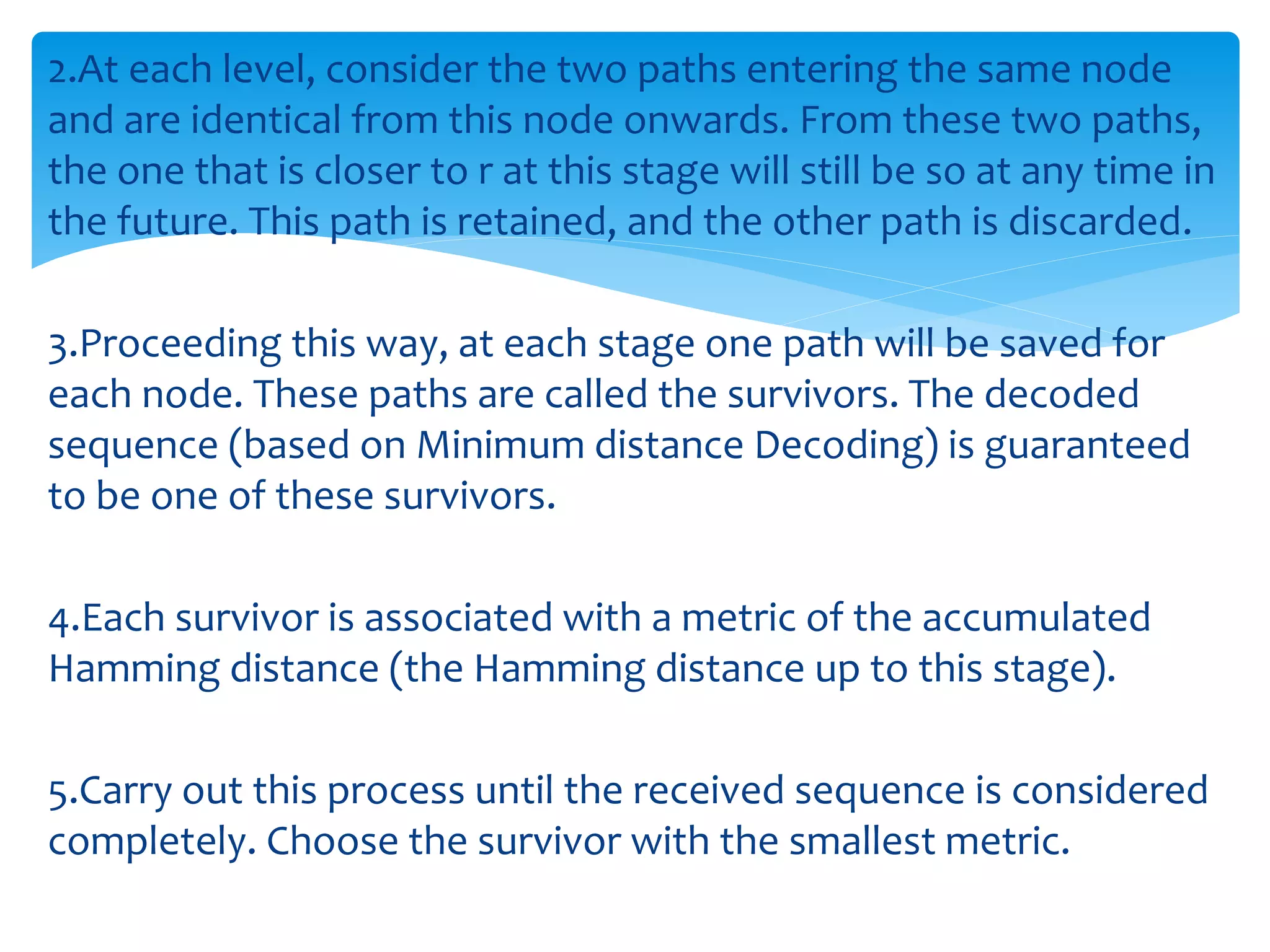 2.At each level, consider the two paths entering the same node 
and are identical from this node onwards. From these two paths, 
the one that is closer to r at this stage will still be so at any time in 
the future. This path is retained, and the other path is discarded. 
3.Proceeding this way, at each stage one path will be saved for 
each node. These paths are called the survivors. The decoded 
sequence (based on Minimum distance Decoding) is guaranteed 
to be one of these survivors. 
4.Each survivor is associated with a metric of the accumulated 
Hamming distance (the Hamming distance up to this stage). 
5.Carry out this process until the received sequence is considered 
completely. Choose the survivor with the smallest metric. 
 