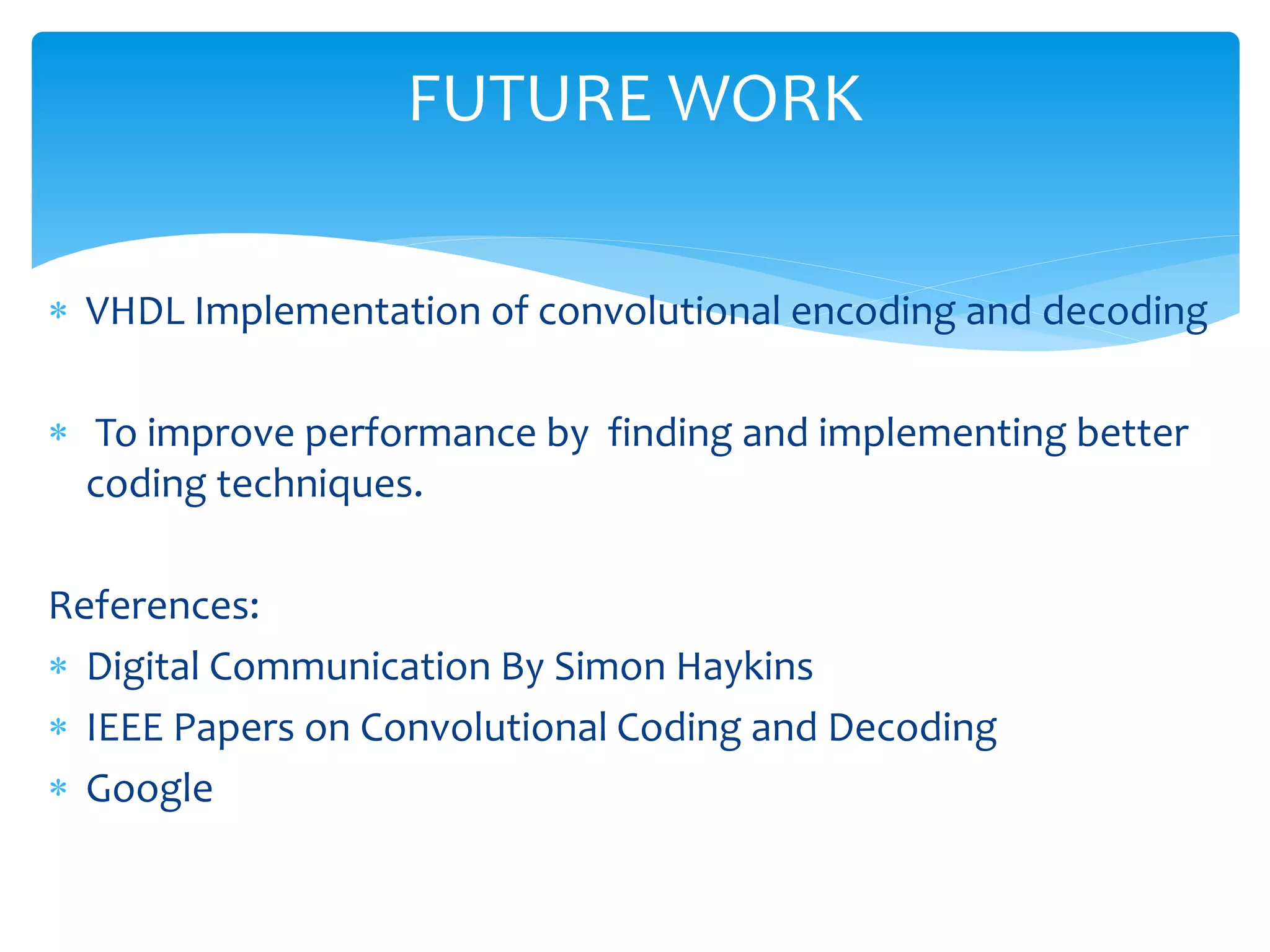 FUTURE WORK 
 VHDL Implementation of convolutional encoding and decoding 
 To improve performance by finding and implementing better 
coding techniques. 
References: 
 Digital Communication By Simon Haykins 
 IEEE Papers on Convolutional Coding and Decoding 
 Google 
 