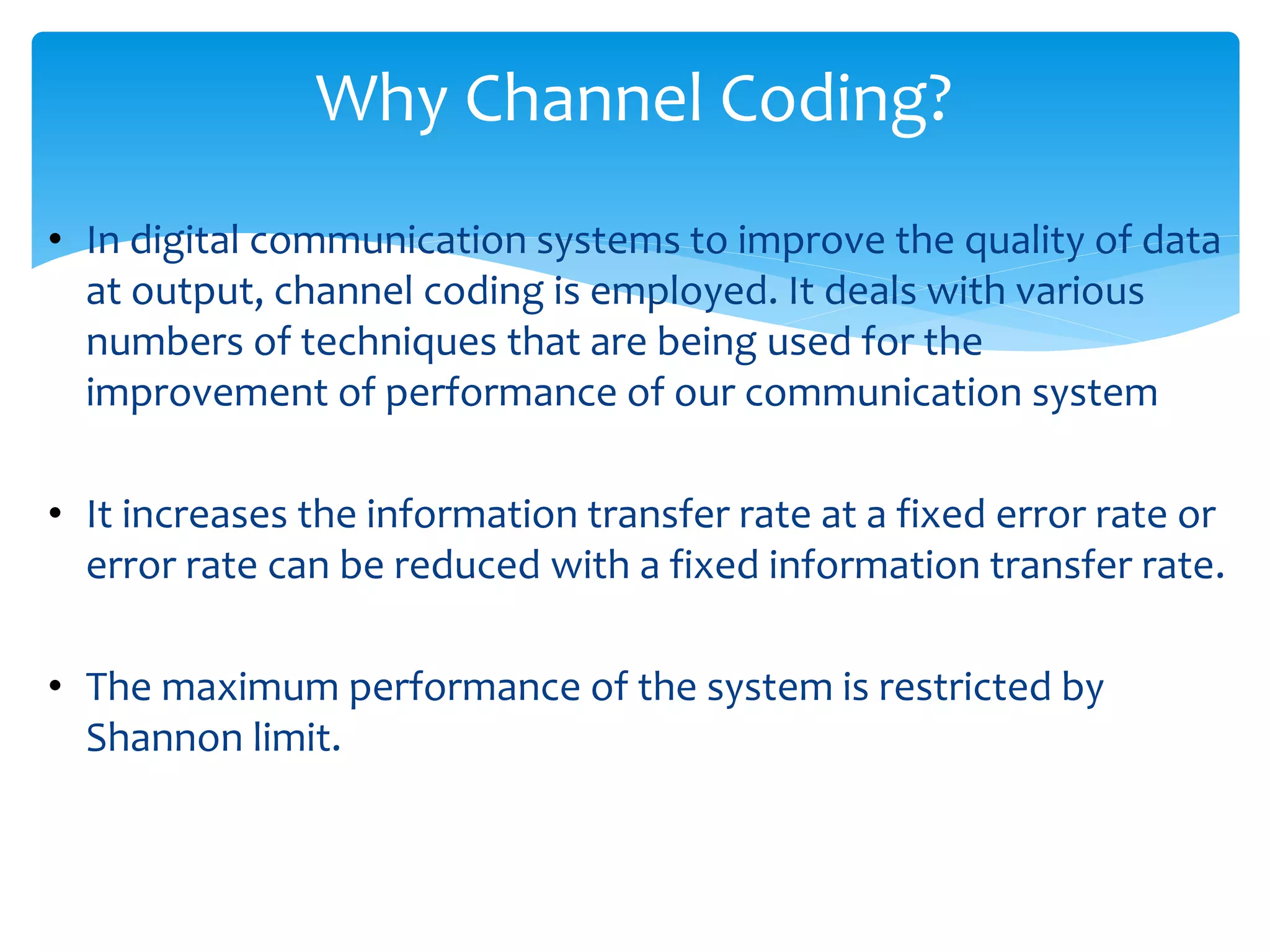 Why Channel Coding? 
• In digital communication systems to improve the quality of data 
at output, channel coding is employed. It deals with various 
numbers of techniques that are being used for the 
improvement of performance of our communication system 
• It increases the information transfer rate at a fixed error rate or 
error rate can be reduced with a fixed information transfer rate. 
• The maximum performance of the system is restricted by 
Shannon limit. 
 