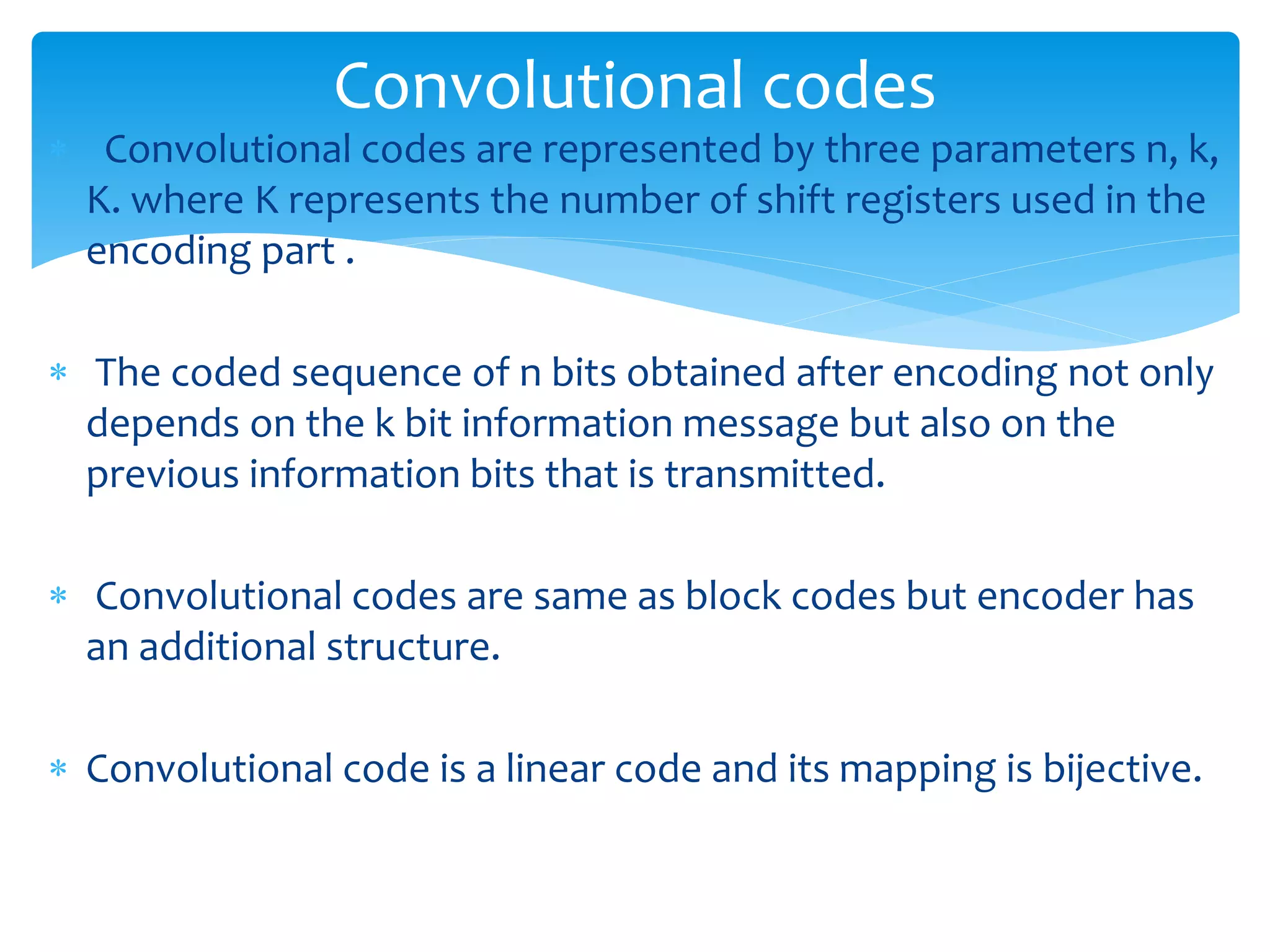 Convolutional codes 
 Convolutional codes are represented by three parameters n, k, 
K. where K represents the number of shift registers used in the 
encoding part . 
 The coded sequence of n bits obtained after encoding not only 
depends on the k bit information message but also on the 
previous information bits that is transmitted. 
 Convolutional codes are same as block codes but encoder has 
an additional structure. 
 Convolutional code is a linear code and its mapping is bijective. 
 