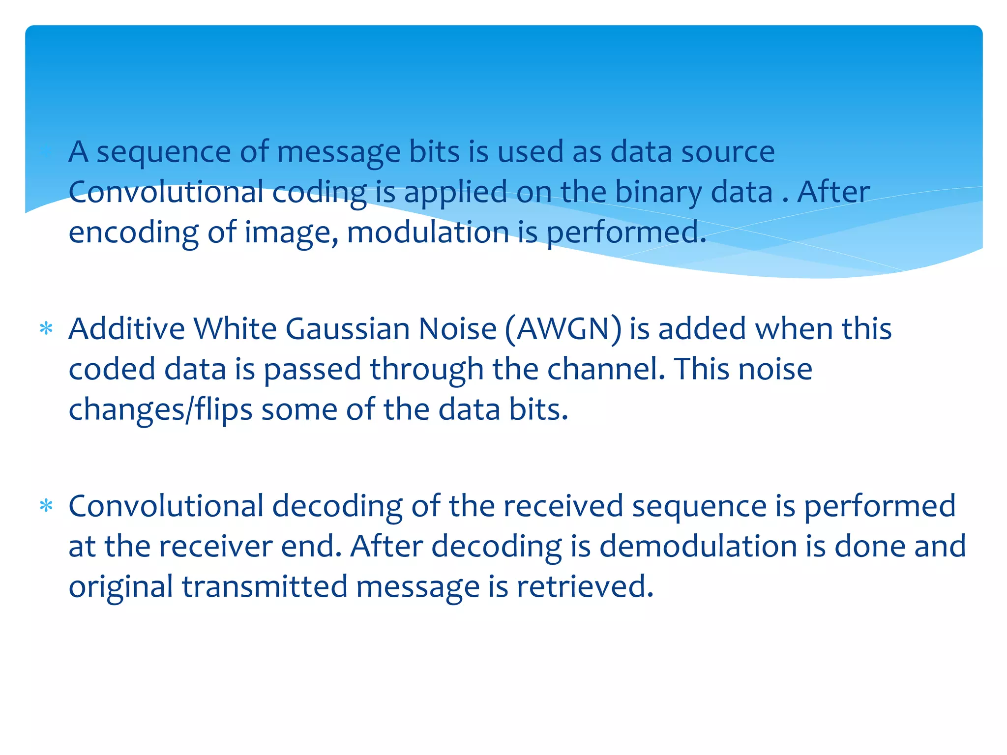  A sequence of message bits is used as data source 
Convolutional coding is applied on the binary data . After 
encoding of image, modulation is performed. 
 Additive White Gaussian Noise (AWGN) is added when this 
coded data is passed through the channel. This noise 
changes/flips some of the data bits. 
 Convolutional decoding of the received sequence is performed 
at the receiver end. After decoding is demodulation is done and 
original transmitted message is retrieved. 
 