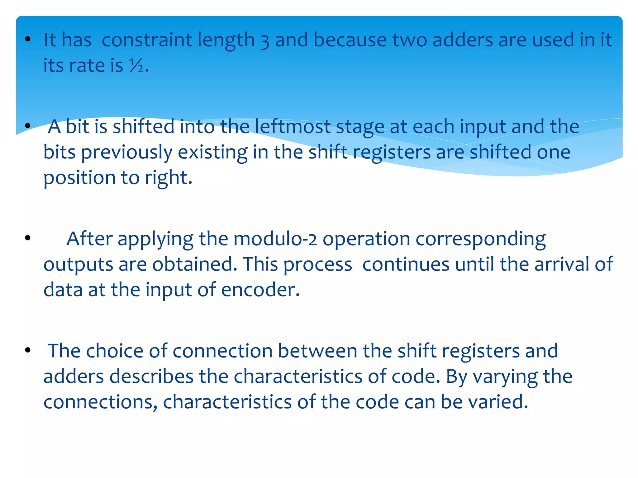 • It has constraint length 3 and because two adders are used in it 
its rate is ½. 
• A bit is shifted into the leftmost stage at each input and the 
bits previously existing in the shift registers are shifted one 
position to right. 
• After applying the modulo-2 operation corresponding 
outputs are obtained. This process continues until the arrival of 
data at the input of encoder. 
• The choice of connection between the shift registers and 
adders describes the characteristics of code. By varying the 
connections, characteristics of the code can be varied. 
 