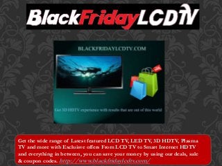 Get the wide range of Latest featured LCD TV, LED TV, 3D HDTV, Plasma 
TV and more with Excluisve offers From LCD TV to Smart Internet HDTV 
and everything in between, you can save your money by using our deals, sale 
& coupon codes. http://www.blackfridaylcdtv.com/ 
 