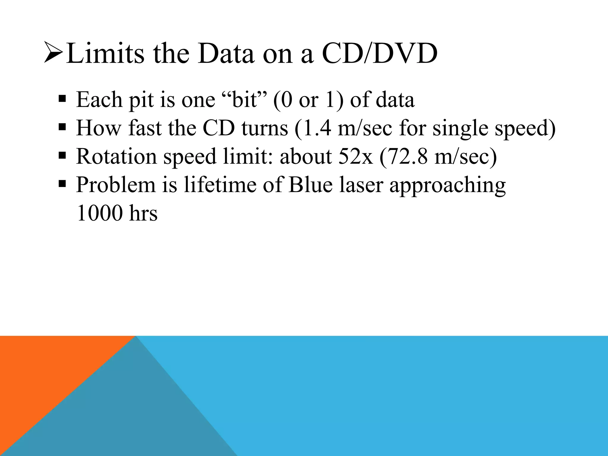 Limits the Data on a CD/DVD 
 Each pit is one “bit” (0 or 1) of data 
 How fast the CD turns (1.4 m/sec for single speed) 
 Rotation speed limit: about 52x (72.8 m/sec) 
 Problem is lifetime of Blue laser approaching 
1000 hrs 
 