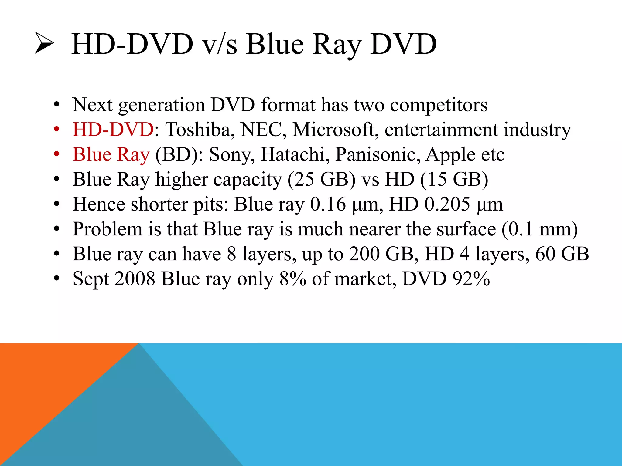  HD-DVD v/s Blue Ray DVD 
• Next generation DVD format has two competitors 
• HD-DVD: Toshiba, NEC, Microsoft, entertainment industry 
• Blue Ray (BD): Sony, Hatachi, Panisonic, Apple etc 
• Blue Ray higher capacity (25 GB) vs HD (15 GB) 
• Hence shorter pits: Blue ray 0.16 μm, HD 0.205 μm 
• Problem is that Blue ray is much nearer the surface (0.1 mm) 
• Blue ray can have 8 layers, up to 200 GB, HD 4 layers, 60 GB 
• Sept 2008 Blue ray only 8% of market, DVD 92% 
 