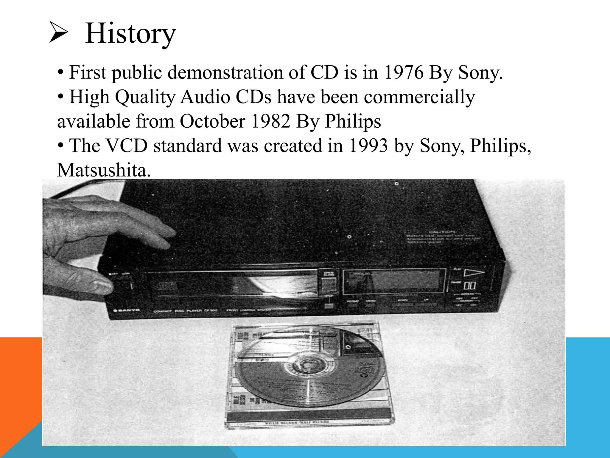  History 
• First public demonstration of CD is in 1976 By Sony. 
• High Quality Audio CDs have been commercially 
available from October 1982 By Philips 
• The VCD standard was created in 1993 by Sony, Philips, 
Matsushita. 
 