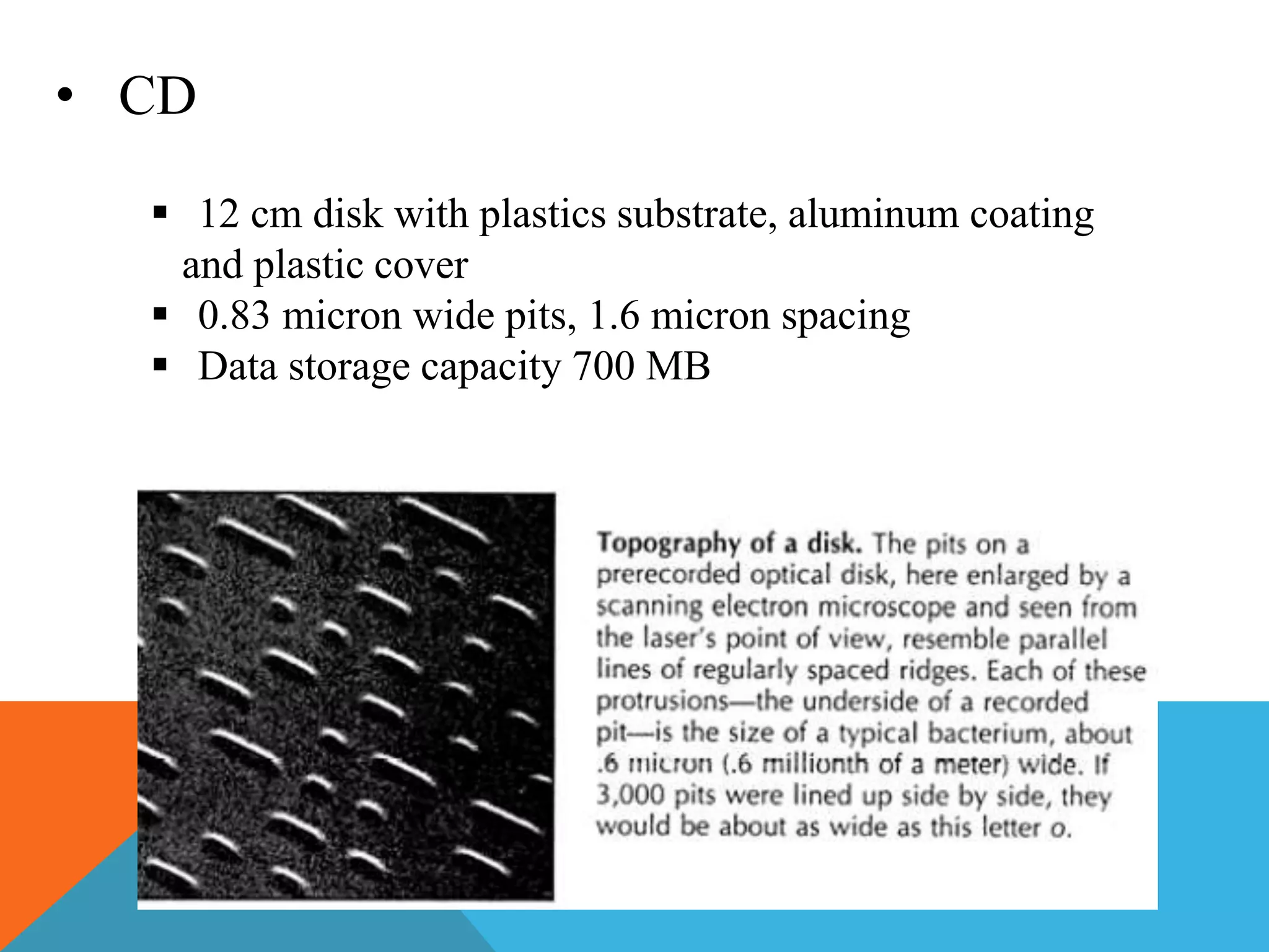 • CD 
 12 cm disk with plastics substrate, aluminum coating 
and plastic cover 
 0.83 micron wide pits, 1.6 micron spacing 
 Data storage capacity 700 MB 
 