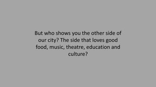 But who shows you the other side of
our city? The side that loves good
food, music, theatre, education and
culture?
 