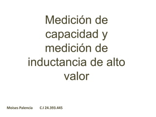 Medición de
capacidad y
medición de
inductancia de alto
valor
Moises Palencia C.I 24.393.445
 