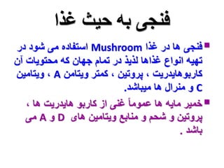 فنجی به حیث غذا 
استفاده می شود در Mushroom فنجی ها در غذا  
تهیه انواع غذاها لذیذ در تمام جهان که محتویات آن 
ویتامین ، A کاربوهایدریت ، پروتین ، کمتر ویتامن 
و منرال ها میباشد. C 
خمیر مایه ها عموما غنی از کاربو هایدریت ها ،  
می A و D پروتین و شحم و منابع ویتامین های 
باشد . 
 