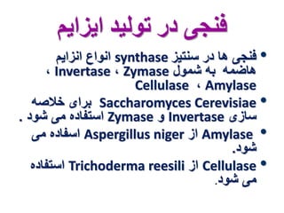 فنجی در تولید ایزایم 
انواع انزایم synthase • فنجی ها در سنتیز 
، Invertase ، Zymase هاضمه به شمول 
Cellulase ، Amylase 
برای خلاصه Saccharomyces Cerevisiae • 
استفاده می شود . Zymase و Invertase سازی 
اسفاده می Aspergillus niger از Amylase • 
شود. 
استفاده Trichoderma reesili از Cellulase • 
می شود. 
 