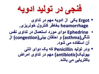فنجی در تولید ادویه 
یکی از ادویه مهم در تداوی Ergot • 
بخاطر کنترول خونریزی. heamorrhage 
دوای مورد استعمال در تداوی نفس Ephedrine • 
از )congestion( و احتقان بینی )asthma( تنگی 
آن استفاده می شود. 
که یک دوای انتی Penicillin • ودر تولید 
مهم در تداوی امراض )antibiotic( بیوتیک 
باکتریایی می باشد. 
 