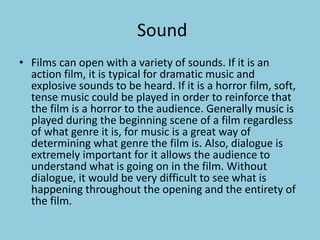 Sound 
• Films can open with a variety of sounds. If it is an 
action film, it is typical for dramatic music and 
explosive sounds to be heard. If it is a horror film, soft, 
tense music could be played in order to reinforce that 
the film is a horror to the audience. Generally music is 
played during the beginning scene of a film regardless 
of what genre it is, for music is a great way of 
determining what genre the film is. Also, dialogue is 
extremely important for it allows the audience to 
understand what is going on in the film. Without 
dialogue, it would be very difficult to see what is 
happening throughout the opening and the entirety of 
the film. 
