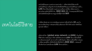 เรคโนโลยีวิรยุและการแพร่กระจายสาเปกตรัม - เครือข่ายร้องใิ่นดร้สาายจะใช้ 
เรคโนโลยีวิรยุความใี่สาลงคล้ายกับโรรศัพร์มือใือดิจิรัลและเรคโนโลยีวิรยุความใี่ต่า. 
LAN ดร้สาายใช้เรคโนโลยีการแพร่กระจายคลื่นความใี่เพื่อการสาื่อสาารระหว่าง 
อุปกรณ์หลายชนิดในพืน้รี่จากัด. IEEE 802.11 กาหนดคุณสามบัติรวั่ดปของ 
เรคโนโลยีคลื่นวิรยุดร้สาายมาตรฐานเปิดรี่ร้ลจักกันคือ Wifi 
การสาื่อสาารอินฟราเรด สาามารใสา่งสาัญญาณระยะรางสาัน้ๆมักดม่เกิน 10 เมตร ใน 
หลายกรณีสา่วนใหญ่ การสา่งแสางจะใช้แบบเสา้นสาายตา ซึ่งจากัดตาแหน่งการติดตัง้ของ 
อุปกรณ์การสาื่อสาาร เรคโนโลยีดร้สาาย 
เครือข่ายรวั่โลก (global area network หรือ GAN) เป็นเครือข่าย 
รี่ใช้สา าหรับการสานับสานุนการใช้งานมือใือข้ามหลายๆ LAN ดร้สาาย หรือในพืน้รี่รี่ 
ดาวเรียมครอบคลุมใึง ฯลฯ ความร้ารายรี่สา าคัญในการสาื่อสาารเคลื่อนรี่คือการสา่งมอบ 
การสาื่อสาารของผ้ลใช้จากพืน้รี่หนึ่งดปอีกพืน้รี่หนึ่ง ใน IEEE 802 การสา่งมอบนี้ 
เกี่ยวข้องกับความต่อเนื่องของ LAN ดร้สาายบนผิวโลก . 
 