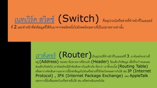 เนรเวิร์ค สาวิตช์ (Switch) คืออุปกรณ์เครือข่ายรี่ราหน้ารี่ในเลเยอร์ 
รี่ 2 และราหน้ารี่สา่งข้อมลรี่ดด้รับมาจากพอร์ตหนงึ่ดปยังพอร์ตเฉพาะรี่เป็นปลายรางเร่านัน้ 
เราต์เตอร์ (Router)เป็นอุปรณ์รี่ราหน้ารี่ในเลเยอร์รี่ 3 เราร์เตอร์จะอ่านรี่ 
อยล่ (Address) ของสาใานีปลายรางรี่สา่วนหัว (Header) ข้อแพ็กเก็ตข้อมล เพื่อรี่จะกาหนดและ 
สา่งแพ็กเก็ตตอ่ดป เราร์เตอร์จะมีตัวจัดเสา้นรางในแพ็กเก็ต เรียกว่า เราติง้เรเบิล้ (Routing Table) 
หรือตารางจัดเสา้นรางนอกจากนียั้งสา่งข้อมลดปยังเครือข่ายรี่ให้โพรโรคอลต่างกันดด้ เช่น IP (Internet 
Protocol) , IPX (Internet Package Exchange) และ AppleTalk 
นอกจากนียั้งเชื่อมต่อกับเครือข่ายอื่นดด้ เช่น เครือข่ายอินเรอร์เน็ต 
 