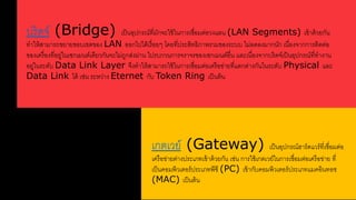 บริดจ์ (Bridge) เป็นอุปกรณ์รี่มักจะใช้ในการเชื่อมต่อวงแลน (LAN Segments) เข้าด้วยกัน 
ราให้สาามารใขยายขอบเขตของ LAN ออกดปดด้เรื่อยๆ โดยรี่ประสาิรธิภาพรวมของระบบ ดม่ลดลงมากนัก เนื่องจากการติดต่อ 
ของเครื่องรี่อยล่ในเซกเมนต์เดียวกันจะดม่ใลกสา่งผ่าน ดปรบกวนการจราจรของเซกเมนต์อื่น และเนื่องจากบริดจ์เป็นอุปกรณ์รี่รางาน 
อยล่ในระดับ Data Link Layer จึงราให้สาามารใใช้ในการเชื่อมต่อเครือข่ายรี่แตกต่างกันในระดับ Physical และ 
Data Link ดด้ เช่น ระหว่าง Eternet กับ Token Ring เป็นต้น 
เกตเวย์ (Gateway) เป็นอุปกรณ์ฮาร์ดแวร์รี่เชื่อมต่อ 
เครือข่ายต่างประเภรเข้าด้วยกัน เช่น การใช้เกตเวย์ในการเชื่อมต่อเครือข่าย รี่ 
เป็นคอมพิวเตอร์ประเภรพีซี (PC) เข้ากับคอมพิวเตอร์ประเภรแมคอินรอช 
(MAC) เป็นต้น 
 