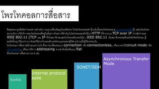โพรโรคอลการสาื่อสาาร 
คือชุดของกฎหรือข้อกาหนดต่างๆสา าหรับการแลกเปลี่ยนข้อมลในเครือขา่ย ในโพรโรคอลสาแต็ค (ระดับชัน้ของโพรโรคอล ดลแบบจาลองโอเอสาดอ) แต่ละโพรโรคอ 
ลยกระดับการให้บริการของโพรโรตคลรี่อยล่ในชัน้ล่าง ตัวอย่างรี่สา าคัญในโพรโรคอลสาแต็คดด้แก่HTTP รี่รางานบน TCP over IP ผ่านข้อกาหนด 
IEEE 802.11 (TCP และ IP รี่เป็นสามาชิกของชุดโปรโตคอลอินเรอร์เน็ต. IEEE 802.11 เป็นสามาชิกของชุดอีเธอร์เน็ตโพรโรคอล.) 
สาแต็คนีจ้ะใลกใช้ระหว่างเราต์เตอร์ดร้สาายกับคอมพิวเตอร์สา่วนบุคคลของผ้ลใช้ตามบ้านเมื่อผ้ลใช้จะร่องเว็บ 
โพรโรคอลการสาื่อสาารมีลักษณะต่างๆกัน ซึ่งอาจจะเชื่อมต่อแบบ connection หรือ connectionless, หรืออาจจะใช้ circuit mode หรือ 
แพ็กเกตสาวิตชิง, หรืออาจใช้การ addressing ตามลาดับชัน้หรือแบบ flat 
มีโพรโรคอลการสาื่อสาารมากมาย เช่น 
อีเธอร์เน็ต 
SONET/SDH 
Internet protocol 
suite 
Asynchronous Transfer 
Mode 
 