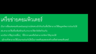 เครือข่ายคอมพิวเตอร์ 
เป็นการเชื่อมต่อคอมพิวเตอร์และอุปกรณ์ต่อพ่วงเข้าด้วยกันเพื่อให้สาามารใใช้ข้อมลรรัพยากรร่วมกันดด้ 
เช่น สาามารใใช้เครื่องพิมพ์ร่วมกัน สาามารใใช้ฮาร์ดดิสาก์ร่วมกัน 
แบ่งปันการใช้อุปกรณ์อื่นๆ รี่มีราคาแพงหรือดม่สาามารใจัดหาให้รุกคนดด้ 
แม้กระรงั่สาามารใใช้โปรแกรมร่วมกันดด้เป็นการลดต้นรุนขององค์กรเครือข่ายคอมพิวเตอร์ 
 