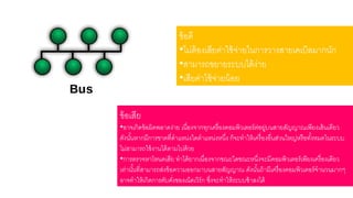 ข้อดี 
•ดม่ต้องเสาียค่าใช้จ่ายในการวางสาายเคเบิลมากนัก 
•สาามารใขยายระบบดด้ง่าย 
•เสาียค่าใช้จ่ายน้อย 
ข้อเสาีย 
•อาจเกิดข้อผิดพลาดง่าย เนื่องจากรุกเครื่องคอมพิวเตอร์ต่อยล่บนสาายสาัญญาณเพียงเสา้นเดียว 
ดังนัน้หากมีการขาดรี่ตาแหน่งใดตาแหน่งหนงึ่ ก็จะราให้เครื่องอื่นสา่วนใหญ่หรือรัง้หมดในระบบ 
ดม่สาามารใใช้งานดด้ตามดปด้วย 
•การตรวจหาโหนดเสาีย ราดด้ยากเนื่องจากขณะใดขณะหนึ่งจะมีคอมพิวเตอร์เพียงเครื่องเดียว 
เร่านัน้รี่สาามารใสา่งข้อความออกมาบนสาายสาัญญาณ ดังนัน้ใ้ามีเครื่องคอมพิวเตอร์จานวนมากๆ 
อาจราให้เกิดการคับคงั่ของเน็ตเวิร์ก ซงึ่จะราให้ระบบช้าลงดด้ 
 