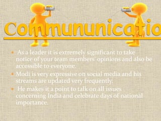  As a leader it is extremely significant to take 
notice of your team members' opinions and also be 
accessible to everyone. 
 Modi is very expressive on social media and his 
streams are updated very frequently. 
 He makes it a point to talk on all issues 
concerning India and celebrate days of national 
importance. 
 