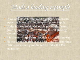  In Gujarat small farmers and big businessmen can 
expect 24 hours of uninterrupted power supply. 
 Under his leadership Gujarat is among the fastest 
growing industrial states and the fastest growing 
economy. 
 It is the only state in India which has surplus power. 
 He was given the title of the Best Chief Minister in a 
Nation wide survey conducted by India TODAY 
magazine. 
 