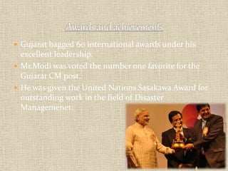  Gujarat bagged 60 international awards under his 
excellent leadership. 
 Mr.Modi was voted the number one favorite for the 
Gujarat CM post. 
 He was given the United Nations Sasakawa Award for 
outstanding work in the field of Disaster 
Managemenet. 
 