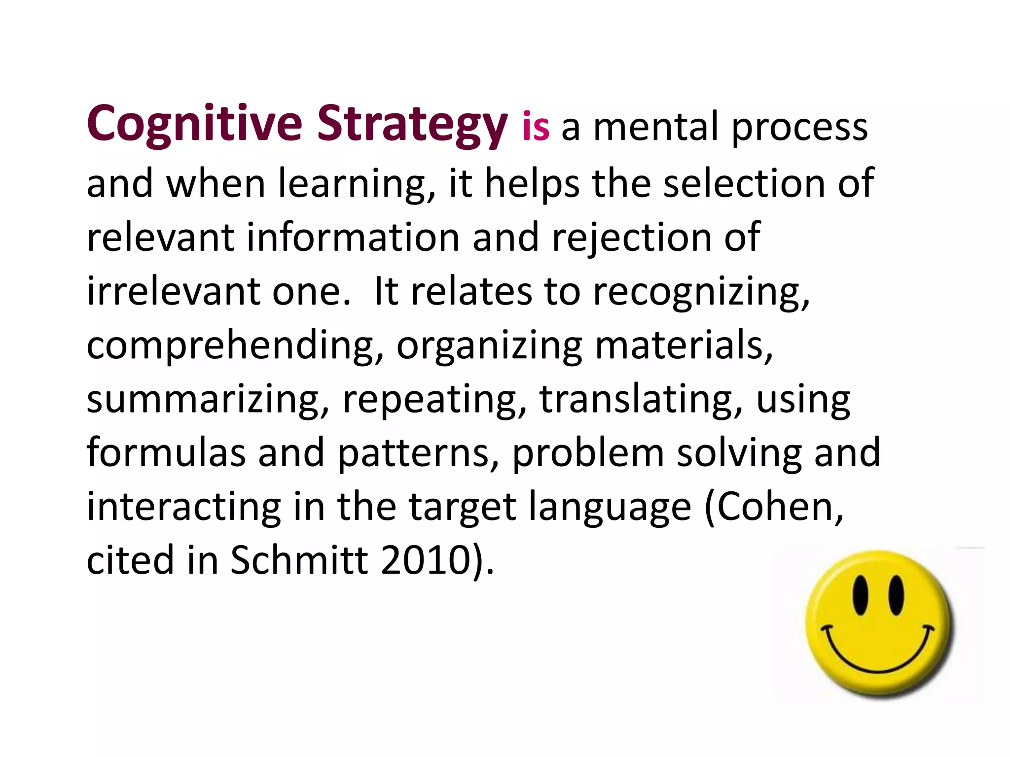 Cognitive Strategy is a mental process 
and when learning, it helps the selection of 
relevant information and rejection of 
irrelevant one. It relates to recognizing, 
comprehending, organizing materials, 
summarizing, repeating, translating, using 
formulas and patterns, problem solving and 
interacting in the target language (Cohen, 
cited in Schmitt 2010). 
 