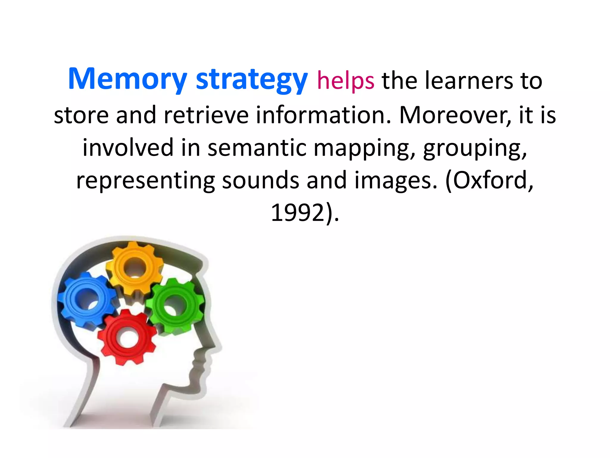 Memory strategy helps the learners to 
store and retrieve information. Moreover, it is 
involved in semantic mapping, grouping, 
representing sounds and images. (Oxford, 
1992). 
 