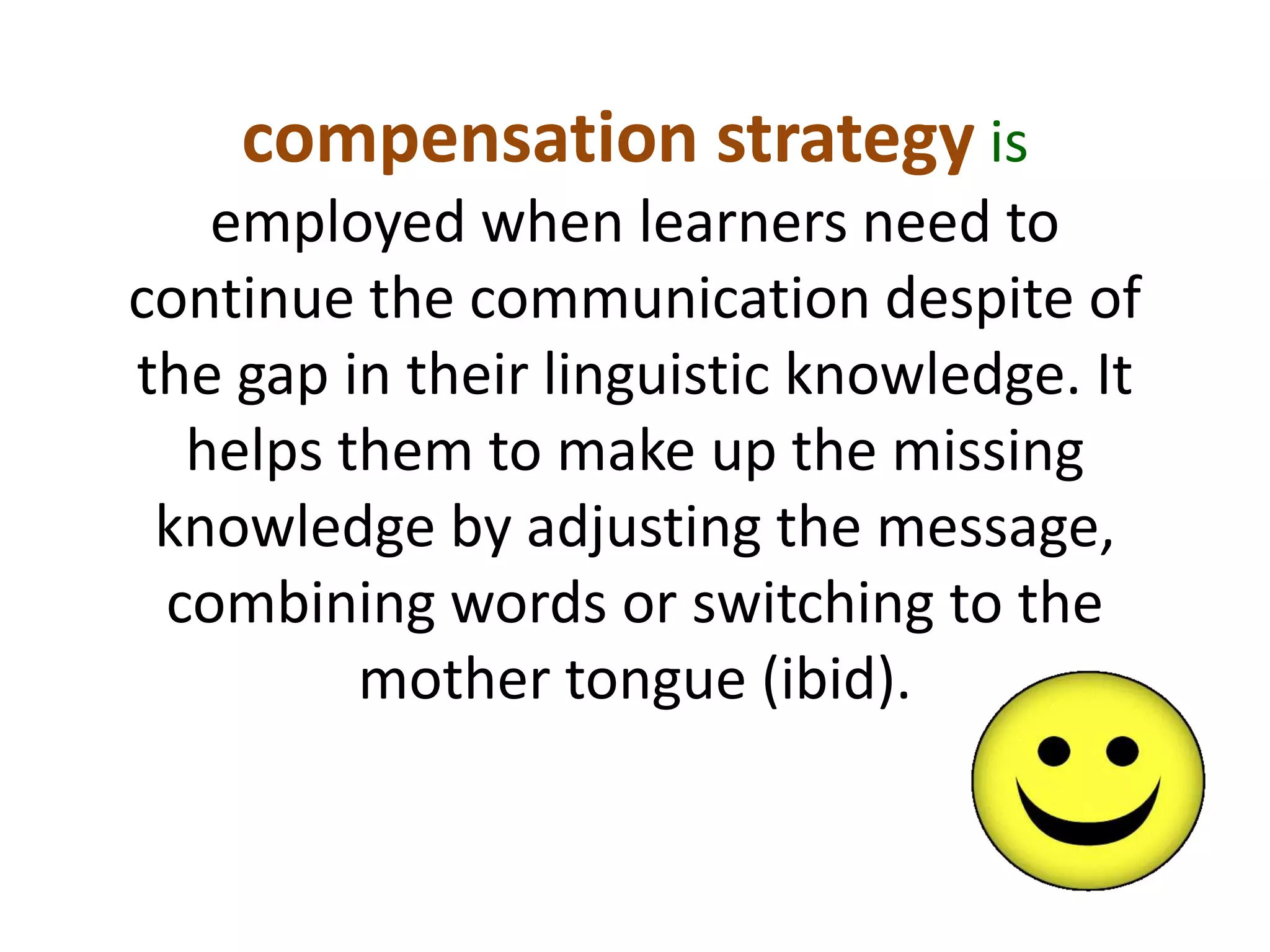 compensation strategy is 
employed when learners need to 
continue the communication despite of 
the gap in their linguistic knowledge. It 
helps them to make up the missing 
knowledge by adjusting the message, 
combining words or switching to the 
mother tongue (ibid). 
 