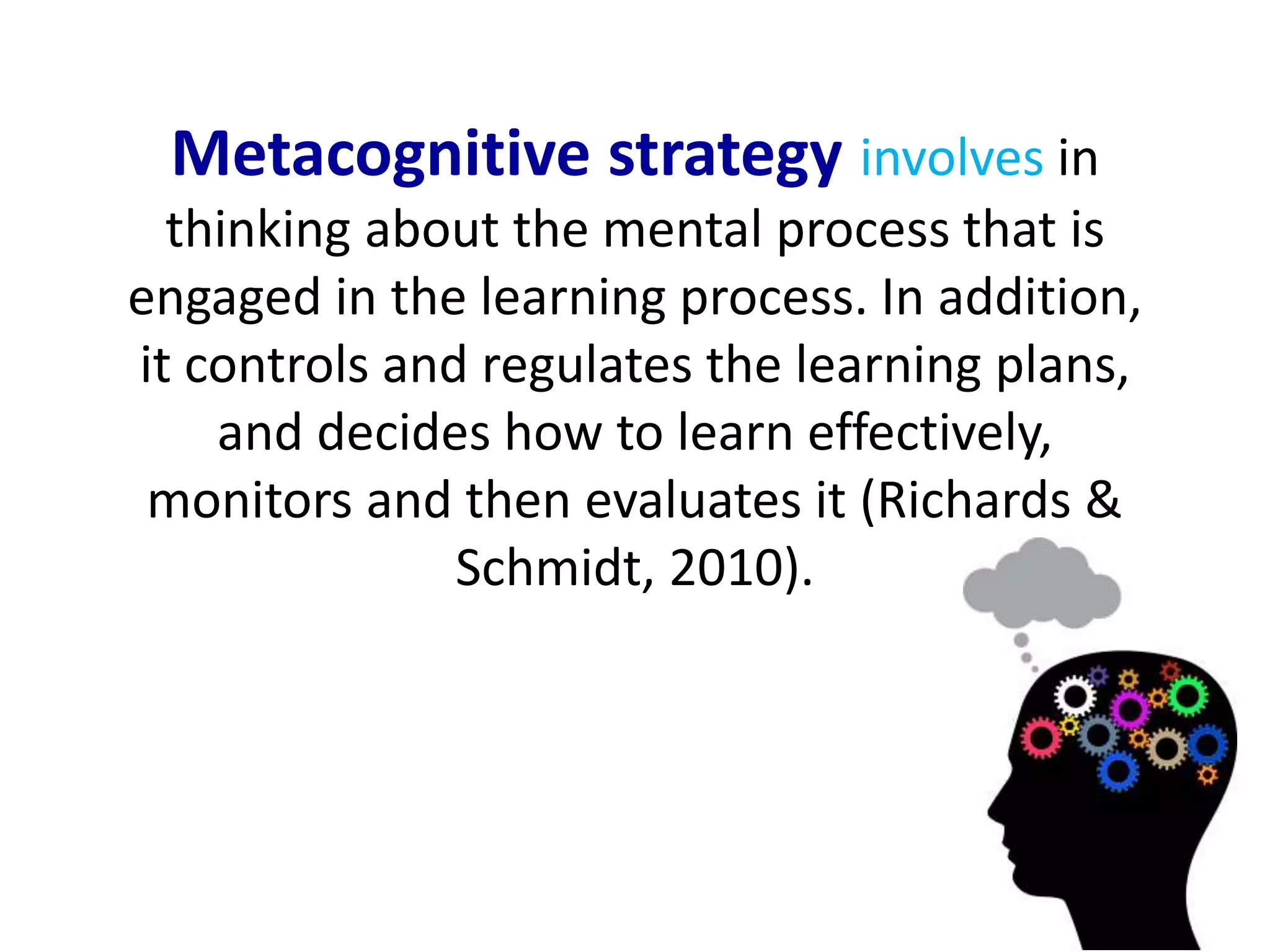 Metacognitive strategy involves in 
thinking about the mental process that is 
engaged in the learning process. In addition, 
it controls and regulates the learning plans, 
and decides how to learn effectively, 
monitors and then evaluates it (Richards & 
Schmidt, 2010). 
 