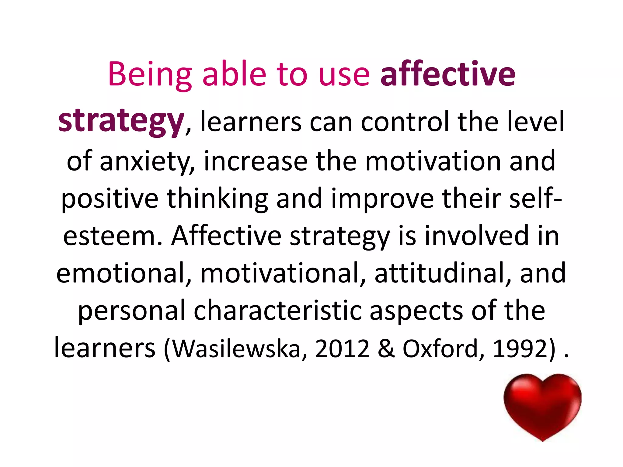 Being able to use affective 
strategy, learners can control the level 
of anxiety, increase the motivation and 
positive thinking and improve their self-esteem. 
Affective strategy is involved in 
emotional, motivational, attitudinal, and 
personal characteristic aspects of the 
learners (Wasilewska, 2012 & Oxford, 1992) . 
 