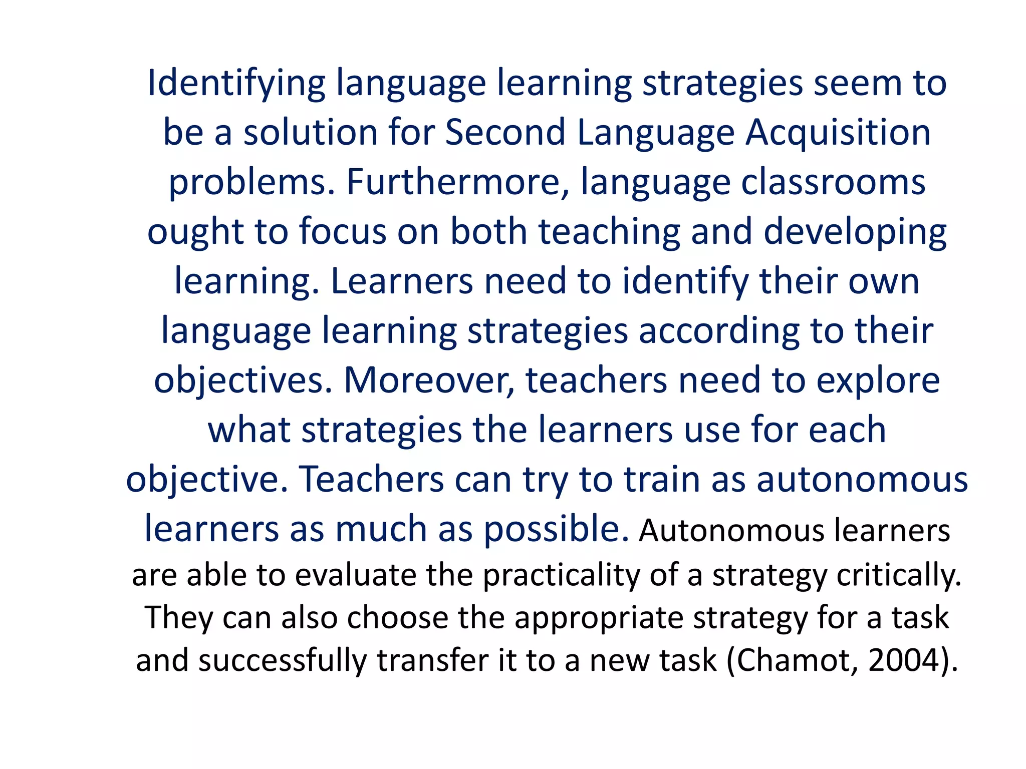 Identifying language learning strategies seem to 
be a solution for Second Language Acquisition 
problems. Furthermore, language classrooms 
ought to focus on both teaching and developing 
learning. Learners need to identify their own 
language learning strategies according to their 
objectives. Moreover, teachers need to explore 
what strategies the learners use for each 
objective. Teachers can try to train as autonomous 
learners as much as possible. Autonomous learners 
are able to evaluate the practicality of a strategy critically. 
They can also choose the appropriate strategy for a task 
and successfully transfer it to a new task (Chamot, 2004). 
 