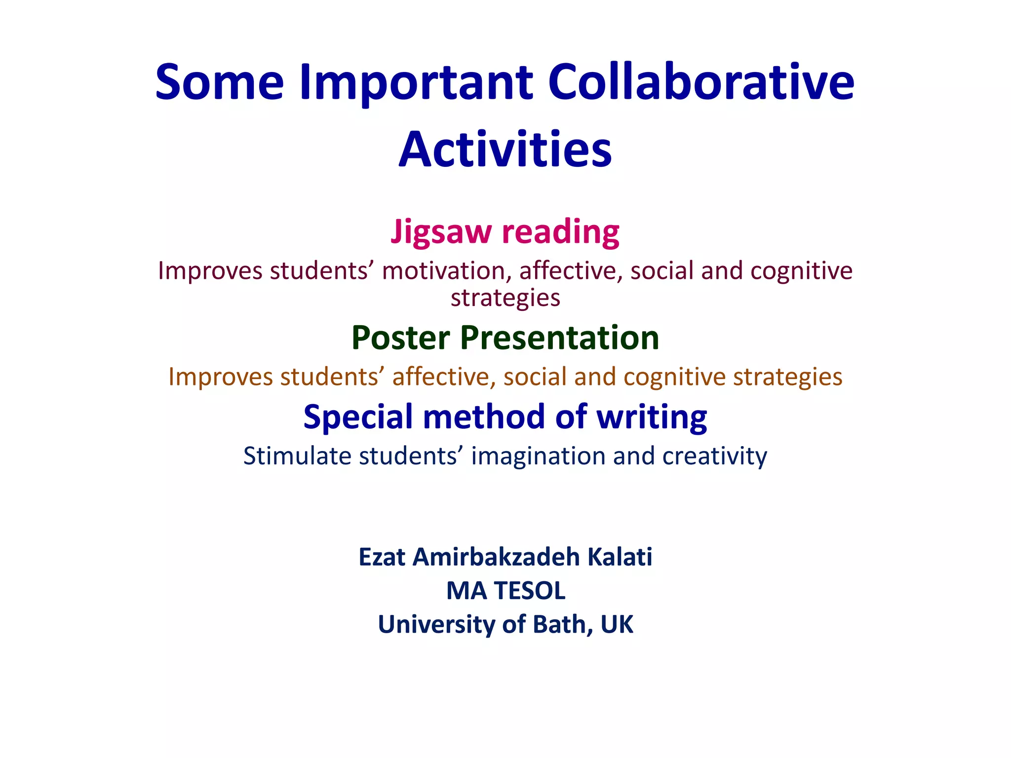 Some Important Collaborative 
Activities 
Jigsaw reading 
Improves students’ motivation, affective, social and cognitive 
strategies 
Poster Presentation 
Improves students’ affective, social and cognitive strategies 
Special method of writing 
Stimulate students’ imagination and creativity 
Ezat Amirbakzadeh Kalati 
MA TESOL 
University of Bath, UK 
 