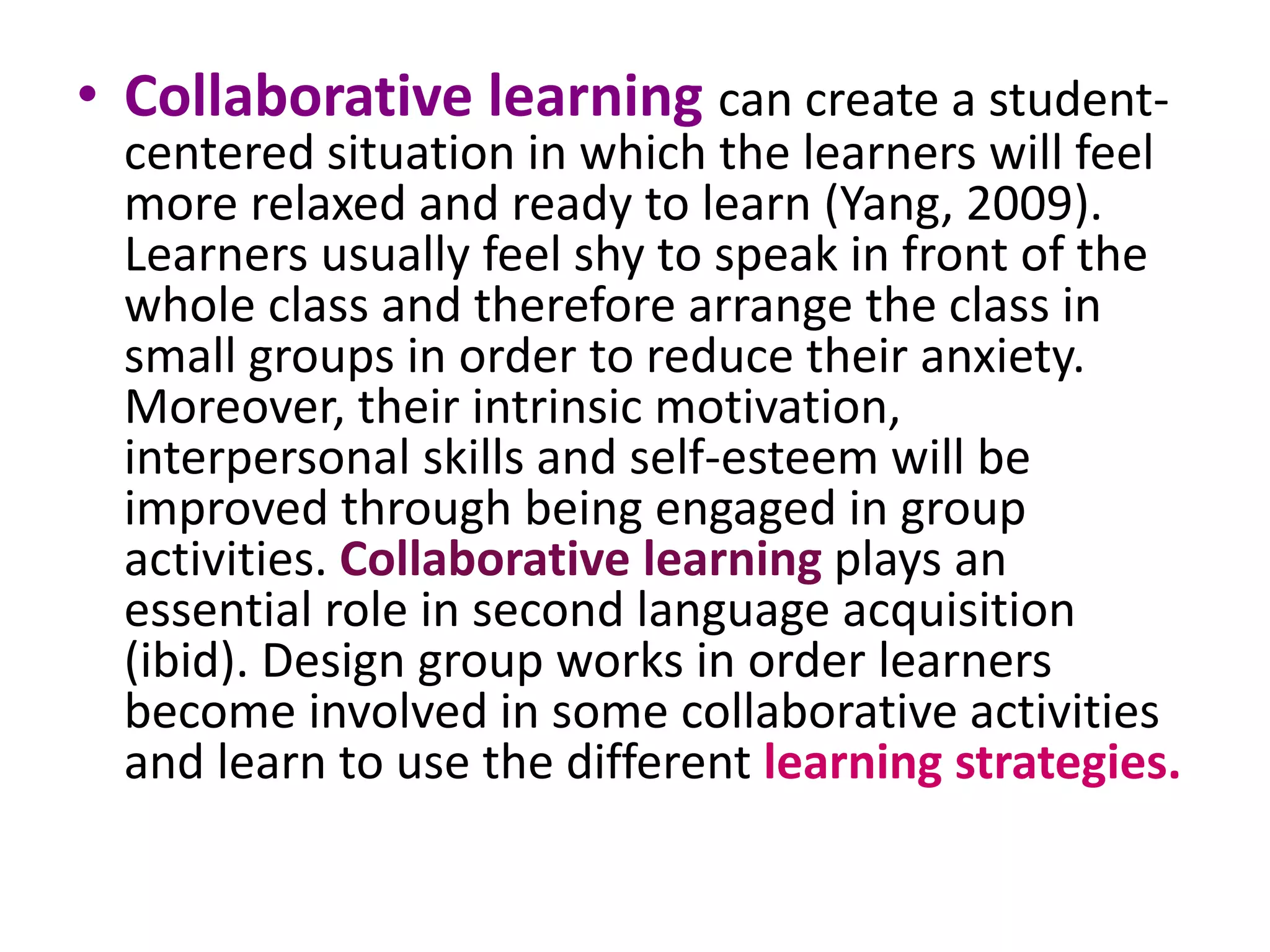 • Collaborative learning can create a student-centered 
situation in which the learners will feel 
more relaxed and ready to learn (Yang, 2009). 
Learners usually feel shy to speak in front of the 
whole class and therefore arrange the class in 
small groups in order to reduce their anxiety. 
Moreover, their intrinsic motivation, 
interpersonal skills and self-esteem will be 
improved through being engaged in group 
activities. Collaborative learning plays an 
essential role in second language acquisition 
(ibid). Design group works in order learners 
become involved in some collaborative activities 
and learn to use the different learning strategies. 
 