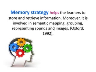 Memory strategy helps the learners to 
store and retrieve information. Moreover, it is 
involved in semantic mapping, grouping, 
representing sounds and images. (Oxford, 
1992). 
 