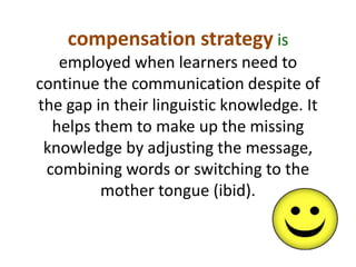 compensation strategy is 
employed when learners need to 
continue the communication despite of 
the gap in their linguistic knowledge. It 
helps them to make up the missing 
knowledge by adjusting the message, 
combining words or switching to the 
mother tongue (ibid). 
 