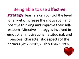 Being able to use affective 
strategy, learners can control the level 
of anxiety, increase the motivation and 
positive thinking and improve their self-esteem. 
Affective strategy is involved in 
emotional, motivational, attitudinal, and 
personal characteristic aspects of the 
learners (Wasilewska, 2012 & Oxford, 1992) . 
 