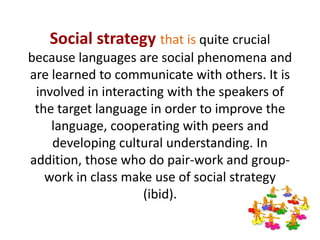 Social strategy that is quite crucial 
because languages are social phenomena and 
are learned to communicate with others. It is 
involved in interacting with the speakers of 
the target language in order to improve the 
language, cooperating with peers and 
developing cultural understanding. In 
addition, those who do pair-work and group-work 
in class make use of social strategy 
(ibid). 
 