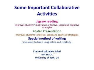 Some Important Collaborative 
Activities 
Jigsaw reading 
Improves students’ motivation, affective, social and cognitive 
strategies 
Poster Presentation 
Improves students’ affective, social and cognitive strategies 
Special method of writing 
Stimulate students’ imagination and creativity 
Ezat Amirbakzadeh Kalati 
MA TESOL 
University of Bath, UK 
 